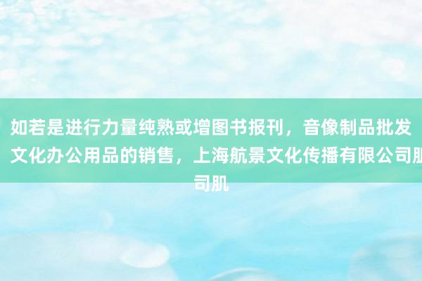 如若是进行力量纯熟或增图书报刊,音像制品批发,文化办公用品的销售,上海航景文化传播有限公司肌